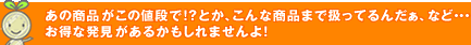 あの商品がこの値段で!?とか、こんな商品まで扱ってるんだぁ、など・・・お得な発見があるかもしれませんよ！