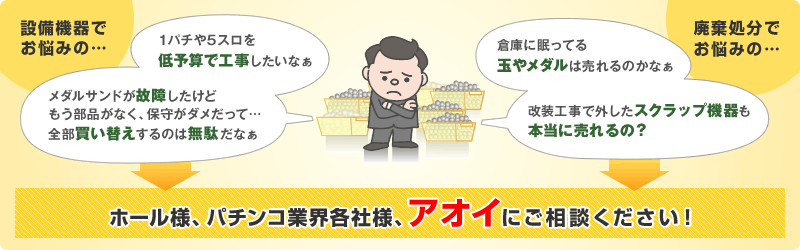 1パチや5スロを低予算で工事したい、メダルサンドの故障など、設備機器でお悩みのホール様、パチンコ業界各社様。倉庫に眠ってる玉やメダル、改装工事で外したスクラップ機器など、廃棄処分でお悩みのホール様、パチンコ業界各社様。アオイにご相談ください!