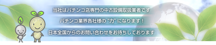 当社はパチンコ店専門の中古設備取扱業者です。パチンコ業界各社様の“力”になります！日本全国からのお問い合わせをお待ちしております。