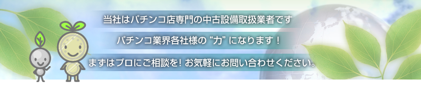 当社はパチンコ店専門の中古設備取扱業者です。パチンコ業界各社様の“力”になります!まずはプロにご相談を!お気軽にお問い合わせください。